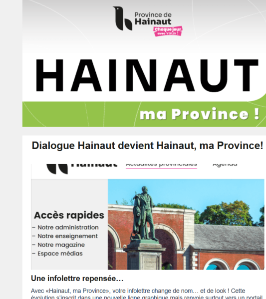 Abonnez-vous sur le site hainaut.be. Vous recevrez chaque semaine, le jeudi fin de journée, les dernières actualités de notre institution. Ainsi qu'une rubrique "On sort", qui propose des concours et des places gratuites proposées par nos partenaires, dans des musées, salles de spectacles, et sites touristiques.